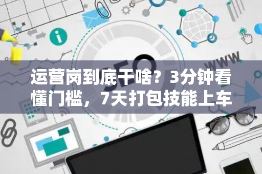 运营岗到底干啥？3分钟看懂门槛，7天打包技能上车！